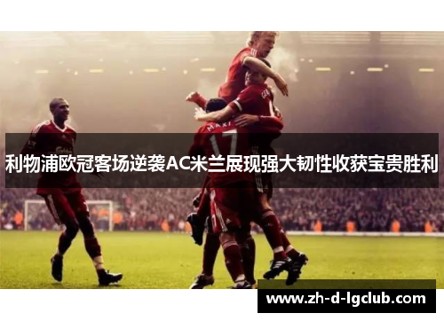 利物浦欧冠客场逆袭AC米兰展现强大韧性收获宝贵胜利 利物浦欧冠客场逆袭AC米兰展现强大韧性收获宝贵胜利