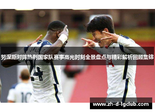 努涅斯对阵热刺国家队赛事高光时刻全景盘点与精彩解析回顾集锦