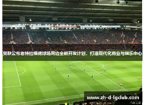 曼联公布老特拉福德球场周边全新开发计划,打造现代化商业与娱乐中心 曼联公布老特拉福德球场周边全新开发计划,打造现代化商业与娱乐中心